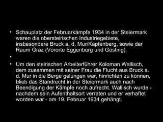 • Schauplatz der Februarkämpfe 1934 in der Steiermark
waren die obersteirischen Industriegebiete,
insbesondere Bruck a. d. Mur/Kapfenberg, sowie der
Raum Graz (Vororte Eggenberg und Gösting).
•
• Um den steirischen Arbeiterführer Koloman Wallisch,
dem zusammen mit seiner Frau die Flucht aus Bruck a.
d. Mur in die Berge gelungen war, hinrichten zu können,
blieb das Standrecht in der Steiermark auch nach
Beendigung der Kämpfe noch aufrecht. Wallisch wurde -
nachdem sein Aufenthaltsort verraten und er verhaftet
worden war - am 19. Februar 1934 gehängt.
 