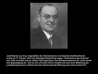 Josef Stanek aus Graz, Angestellter der Arbeiterkammer und Gewerkschaftsfunktionär,
wurde am 17. Februar 1934 vom Standgerichtshof Graz wegen "Verbrechens des Aufruhrs"
zum Tode verurteilt und am selben Tag hingerichtet. Das Bundesministerium für Justiz lehnte
eine Begnadigung ab, "weil es sich um einen Führer handelt und nach einer Mitteilung des
Landeshauptmannes in Steiermark dort abschreckende Wirkung noch nicht erreicht ist".
 