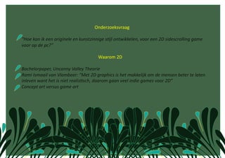                                                   Onderzoeksvraag 

“Hoe kan ik een originele en kunstzinnige s1jl ontwikkelen, voor een 2D sidescrolling game 
voor op de pc?” 

                                                            Waarom 2D  

Bachelorpaper, Uncanny Valley Theorie 
Rami Ismaail van Vlambeer: “Met 2D graphics is het makkelijk om de mensen beter te laten 
inleven want het is niet realis1sch, daarom gaan veel indie games voor 2D” 
Concept art versus game art 
 