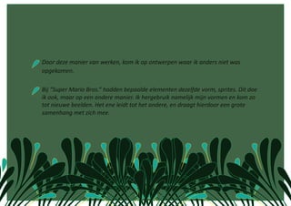  Door deze manier van werken, kom ik op ontwerpen waar ik anders niet was 
opgekomen. 

 Bij “Super Mario Bros.” hadden bepaalde elementen dezelfde vorm, sprites. Dit doe 
 ik ook, maar op een andere manier. Ik hergebruik namelijk mijn vormen en kom zo 
 tot nieuwe beelden. Het ene leidt tot het andere, en draagt hierdoor een grote 
 samenhang met zich mee.  
 