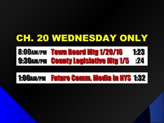 CH. 20 WEDNESDAY ONLYCH. 20 WEDNESDAY ONLY
8:008:00AM/PMAM/PM Town Board Mtg 1/20/16Town Board Mtg 1/20/16 1:231:23
9:309:30AM/PMAM/PM County Legislative Mtg 1/5County Legislative Mtg 1/5 :24:24
1:001:00AM/PMAM/PM Future Comm. Media in NYSFuture Comm. Media in NYS 1:321:32
 