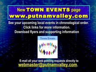 See your upcoming local events in chronological order.See your upcoming local events in chronological order.
Click links for more information.Click links for more information.
Download flyers and supporting informationDownload flyers and supporting information
E-mail all your web posting requests directly toE-mail all your web posting requests directly to
webmaster@putnamvalley.comwebmaster@putnamvalley.com..
NewNew TOWN EVENTSTOWN EVENTS pagepage
www.putnamvalley.comwww.putnamvalley.com
Town EventsTown Events
 