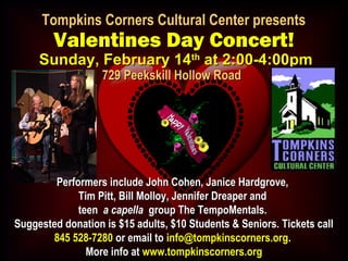 Tompkins Corners Cultural Center presentsTompkins Corners Cultural Center presents
Valentines Day Concert!Valentines Day Concert!
Sunday, February 14Sunday, February 14thth
at 2:00-4:00pmat 2:00-4:00pm
729 Peekskill Hollow Road729 Peekskill Hollow Road
Performers include John Cohen, Janice Hardgrove,Performers include John Cohen, Janice Hardgrove,
Tim Pitt, Bill Molloy, Jennifer Dreaper andTim Pitt, Bill Molloy, Jennifer Dreaper and
teen teen a capellaa capella group The TempoMentals. group The TempoMentals.
Suggested donation is $15 adults, $10 Students & Seniors. Tickets callSuggested donation is $15 adults, $10 Students & Seniors. Tickets call
845 528-7280845 528-7280 or email toor email to info@tompkinscorners.orginfo@tompkinscorners.org..
More info atMore info at www.tompkinscorners.orgwww.tompkinscorners.org
 