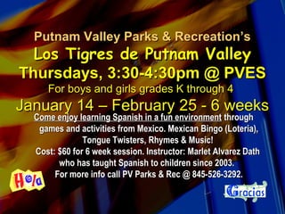 Putnam Valley Parks & Recreation’sPutnam Valley Parks & Recreation’s
Los Tigres de Putnam ValleyLos Tigres de Putnam Valley
Thursdays, 3:30-4:30pm @ PVESThursdays, 3:30-4:30pm @ PVES
For boys and girls grades K through 4For boys and girls grades K through 4
January 14 – February 25 - 6 weeksJanuary 14 – February 25 - 6 weeks
Come enjoy learning Spanish in a fun environmentCome enjoy learning Spanish in a fun environment throughthrough
games and activities from Mexico. Mexican Bingo (Loteria),games and activities from Mexico. Mexican Bingo (Loteria),
Tongue Twisters, Rhymes & Music!Tongue Twisters, Rhymes & Music!
Cost: $60 for 6 week session. Instructor: Marlet Alvarez DathCost: $60 for 6 week session. Instructor: Marlet Alvarez Dath
who has taught Spanish to children since 2003.who has taught Spanish to children since 2003.
For more info call PV Parks & Rec @ 845-526-3292.For more info call PV Parks & Rec @ 845-526-3292.
 
