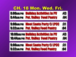 CH. 18 Mon. Wed. Fri.CH. 18 Mon. Wed. Fri.
8:008:00AM/PMAM/PM Holiday Activities in PVHoliday Activities in PV :43:43
8:448:44AM/PMAM/PM Put. Valley Food PantryPut. Valley Food Pantry :04:04
9:009:00AM/PMAM/PM Meet Santa Party @ LPCCMeet Santa Party @ LPCC :31:31
9:329:32AM/PMAM/PM Put. Valley Food PantryPut. Valley Food Pantry :04:04
10:0010:00AM/PMAM/PM Holiday Activities in PVHoliday Activities in PV :43:43
10:4410:44AM/PMAM/PM Put. Valley Food PantryPut. Valley Food Pantry :04:04
9:009:00AM/PMAM/PM Meet Santa Party @ LPCCMeet Santa Party @ LPCC :31:31
9:329:32AM/PMAM/PM Put. Valley Food PantryPut. Valley Food Pantry :04:04
 