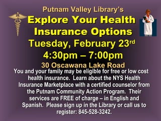Putnam Valley Library’sPutnam Valley Library’s
Explore Your HealthExplore Your Health
Insurance OptionsInsurance Options
Tuesday, February 23Tuesday, February 23rdrd
4:30pm – 7:00pm4:30pm – 7:00pm
30 Oscawana Lake Road30 Oscawana Lake Road
You and your family may be eligible for free or low costYou and your family may be eligible for free or low cost
health insurance. Learn about the NYS Healthhealth insurance. Learn about the NYS Health
Insurance Marketplace with a certified counselor fromInsurance Marketplace with a certified counselor from
the Putnam Community Action Program. Theirthe Putnam Community Action Program. Their
services are FREE of charge – in English andservices are FREE of charge – in English and
Spanish. Please sign up in the Library or call us toSpanish. Please sign up in the Library or call us to
register: 845-528-3242.register: 845-528-3242.
 