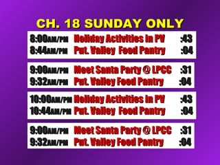 CH. 18 SUNDAY ONLYCH. 18 SUNDAY ONLY
8:008:00AM/PMAM/PM Holiday Activities in PVHoliday Activities in PV :43:43
8:448:44AM/PMAM/PM Put. Valley Food PantryPut. Valley Food Pantry :04:04
9:009:00AM/PMAM/PM Meet Santa Party @ LPCCMeet Santa Party @ LPCC :31:31
9:329:32AM/PMAM/PM Put. Valley Food PantryPut. Valley Food Pantry :04:04
10:0010:00AM/PMAM/PM Holiday Activities in PVHoliday Activities in PV :43:43
10:4410:44AM/PMAM/PM Put. Valley Food PantryPut. Valley Food Pantry :04:04
9:009:00AM/PMAM/PM Meet Santa Party @ LPCCMeet Santa Party @ LPCC :31:31
9:329:32AM/PMAM/PM Put. Valley Food PantryPut. Valley Food Pantry :04:04
 