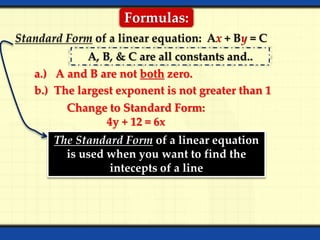 Formulas:
Standard Form of a linear equation: Ax + By = C
A, B, & C are all constants and..
a.) A and B are not both zero.
b.) The largest exponent is not greater than 1
Change to Standard Form:
4y + 12 = 6x
The Standard Form of a linear equation
is used when you want to find the
intecepts of a line
 