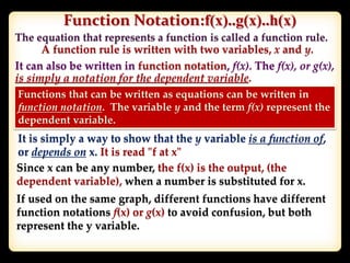 Function Notation:f(x)..g(x)..h(x)
A function rule is written with two variables, x and y.
It can also be written in function notation, f(x). The f(x), or g(x),
is simply a notation for the dependent variable.
Functions that can be written as equations can be written in
function notation. The variable y and the term f(x) represent the
dependent variable.
It is simply a way to show that the y variable is a function of,
or depends on x. It is read "f at x"
Since x can be any number, the f(x) is the output, (the
dependent variable), when a number is substituted for x.
If used on the same graph, different functions have different
function notations f(x) or g(x) to avoid confusion, but both
represent the y variable.
 