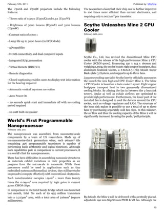 February 12th, 2011                                                                                          Published by: VR-Zone

The U300X and U310W projectors include the following             The researchers claim that their chip can be further improved
features:                                                        to 100 times more efficient than current electronics, and
                                                                 requiring only 0.0017μm2 per transistor.
- Throw ratio of 0.377:1 (U300X) and 0.3:1 (U310W)

- Brightness of 3000 lumens (U300X) and 3100 lumens              Scythe Unleashes Mine 2 CPU
(U310W)
                                                                 Cooler
- Contrast ratio of 2000:1                                       February 12th, 2011


- Lamp life up to 3000 hours (in ECO Mode)

- 3D capability

- HDMI connectivity and dual computer inputs
                                                                 Scythe Co., Ltd, has revived the discontinued Mine CPU
- Integrated RJ45 connection                                     cooler with the release of its high-performance Mine 2 CPU
                                                                 Cooler (SCMN-2000). Measuring 130 x 143 x 160mm and
- Virtual Remote (DDC/CI)                                        weighing 1,150g, the cooler boasts eight copper heatpipes, dual
                                                                 aluminum heatsink towers, a F.M.S.B.3 (Flip Mount Super
- Remote diagnostics                                             Back-plate 3) System, and supports up to three fans.
                                                                 Japanese cooling specialist Scythe hereby officially announces
- Closed captioning enables users to display text information    the launch the new high-end CPU Cooler Mine 2. The Mine
for the hearing impaired                                         2 CPU Cooler is based on a twin cooler Layout. Eight copper
                                                                 heatpipes transport heat to two generously dimensioned
- Automatic vertical keystone correction                         cooling blocks. By placing the fan in between the 2 heatsink
                                                                 towers, intake as well as exhale airflows are optimized to
- Auto Power On                                                  provide high performance. Furthermore, the lower part of the
                                                                 installed fan is designed to cool the devices around the CPU
- 20 seconds quick start and immediate off with no cooling       socket, such as voltage regulators and RAM. The structure of
period required                                                  the heat sink makes it possible to use a total of up to three
                                                                 fans by purchasing separately sold fan clips. In this manner,
- 10-watt built-in speaker                                       the air flow and thus the cooling capacity of the Mine 2 will be
                                                                 significantly increased by using the push / pull principle.
World's First Programmable
Nanoprocessor
February 12th, 2011

The nanoprocessor was assembled from nanometre-scale
components by a team of US researchers. Made up of
ten-nanometre-thick germanium wires, each 960µm² tile
containing 496 programmable transistors is capable of
performing basic arithmetic and logical functions. Although
such capabilities pale in comparison to current processors, it
is a world's first for nanoprocessors.
There has been difficulties in assembling nanoscale structures
as materials exhibit variations in their properties as we
progress from the microscale to nanoscale. While these
processors could be used in applications such as tiny
embedded system and biomedical devices, they still have to be
improved to compete effectively with conventional electronics.
Each nanotransistor occupies 1.9μm2 - more than twenty
times the 0.09μm2 area required by logic gates in current
32nm CMOS chips.
In comparison to the Intel Sandy Bridge which was launched
last month, Intel fits each of its 995 million transistors
into a 0.217μm2 area, with a total area of 216mm2 (square        By default, the Mine 2 will be delivered with a centrally placed,
millimetres).                                                    adjustable 140 mm Slip Stream PWM & VR fan. Although the

                                                                                                                               10
 