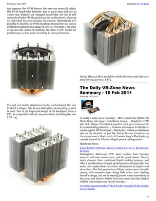 February 12th, 2011                                                                                           Published by: VR-Zone

fan supports the PWM feature, the user can manually adjust
the PWM bandwidth between 470 to 1,370 rpm and 740 to
1,900 rpm. Despite the changed bandwidth, the fan is still
controlled by the PWM signal from the motherboard, allowing
an individual but also dynamic fan control. Alternatively it is
possible to disable the PWM function. Instead the fan can be
controlled manually in a range of 500 to 1,700 rpm. This gives
every user the option to optimize the Mine 2 CPU cooler for
performance or low noise according to own preferences.




                                                                  Scythe Mine 2 will be available worldwide from early February
                                                                  2011 for €50.50 (excl. VAT).


                                                                  The Daily VR-Zone News
                                                                  Summary - 10 Feb 2011
                                                                  February 12th, 2011



For safe and stable attachment to the motherboard, the new
F.M.S.B.3 (Super Flip Mount Backplate 3) mounting system
is used. Due to the improved design of the backplate, Mine 2
CPU is compatible with all current sockets, including the new
LGA1155.                                                          In today's daily news roundup: - MSI Unveils the N580GTX
                                                                  HydroGen's all-copper waterblock design, - Gigabyte's GTX
                                                                  460 SOC (Super Overclock) graphics card gets reviewed for
                                                                  its overclocking potential, - Amazon announces its Kindle e-
                                                                  reader app for HP Touchpad, - Heads start rolling as Activision
                                                                  acts on its decision to put the Guitar Heroes franchise on
                                                                  the executioner's block, and - LG wants Sony's PlayStation 3
                                                                  console banned in USA for alleged patent infringements.
                                                                  Hardware News:
                                                                  Antec Kühler H2O 620 Water Cooling System @ Benchmark
                                                                  Reviews
                                                                  Description: All-in-one CPU water coolers have become
                                                                  popular and even mainstream, and for good reason: they're
                                                                  much cheaper than traditional liquid cooling systems, and
                                                                  offer a combination of good performance and generally low
                                                                  noise that makes them attractive alternatives to higher-end
                                                                  air coolers. The first generation of these coolers were virtually
                                                                  clones, with manufacturers doing little other than labeling
                                                                  Asetek's design, but we're starting to see some innovation in
                                                                  the area, and Antec's Kühler H20 620 steps into the market
                                                                  with its own unique take on the concept...
                                                                  Verbatim announces their VELVE color-tunable OLED panels,
                                                                  now available


                                                                                                                                11
 