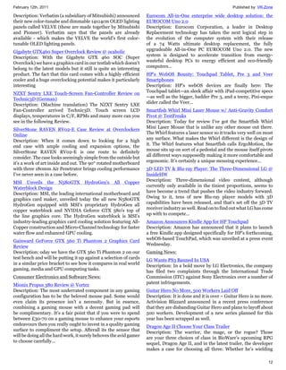 February 12th, 2011                                                                                            Published by: VR-Zone

Description: Verbatim (a subsidiary of Mitsubishi) announced        Eurocom All-in-One enterprise wide desktop solution: the
their new color-tunabe and dimmable 14x14cm OLED lighting           EUROCOM Uno 2.0
panels called VELVE (these are made together by Mitsubishi          Description: Eurocom Corporation, a leader in Desktop
and Pioneer). Verbatim says that the panels are already             Replacement technology has taken the next logical step in
available - which makes the VELVE the world's first color-          the evolution of the computer system with their release
tunable OLED lighting panels.                                       of a 74 Watts ultimate desktop replacement, the fully
                                                                    upgradeable All-in-One PC EUROCOM Uno 2.0. The new
Gigabyte GTX460 Super Overclock Review @ ocaholic
                                                                    system is designed to accelerate transition from energy-
Description: With the Gigabyte GTX 460 SOC (Super
                                                                    wasteful desktop PCs to energy efficient and eco-friendly
Overclock) we have a graphics card in our testlab which doesn't
                                                                    computers...
belong to the latest models but it still is quite an interesting
product. The fact that this card comes with a highly efficient      HP's WebOS Bounty: Touchpad Tablet, Pre 3 and Veer
cooler and a huge overclocking potential makes it particularly      Smartphones
interesting                                                         Description: HP's webOS devices are finally here: The
                                                                    Touchpad tablet—an sleek affair with iPad-competitive specs
NZXT Sentry LXE Touch-Screen Fan-Controller Review on
                                                                    —as well as the bigger, badder Pre 3, and a teeny, Pixi-esque
Technic3D (German)
                                                                    slider called the Veer...
Description: (Machine translation) The NZXT Sentry LXE
Fan-Controller arrived Technic3D. Touch screen LCD                  Smartfish Whirl Mini Laser Mouse w/ Anti-Gravity Comfort
displays, temperatures in C/F, RPMs and many more can you           Pivot @ TestFreaks
see in the following Review.                                        Description: Today for review I’ve got the Smartfish Whirl
                                                                    Mini Laser Mouse that is unlike any other mouse out there.
SilverStone RAVEN RV02-E Case Review at Overclockers
                                                                    The Whirl features a laser sensor so it tracks very well on most
Online
                                                                    any surface. What makes the Whirl different is the design of
Description: When it comes down to looking for a high
                                                                    it. The Whirl features what Smartfish calls ErgoMotion, the
end case with ample cooling and expansion options, the
                                                                    mouse sits up on sort of a pedestal and the mouse itself pivots
SilverStone RAVEN RV02-E is one route to definitely
                                                                    all different ways supposedly making it more comfortable and
consider. The case looks seemingly simple from the outside but
                                                                    ergonomic. It’s certainly a unique mousing experience...
it’s a work of art inside and out. The 90° rotated motherboard
with three 180mm Air Penetrator brings cooling performance          3D LED TV & Blu-ray Player: The Three-Dimensional LG @
I’ve never seen in a case before.                                   InsideHW
                                                                    Description: Three-dimensional video content, although
MSI Unveils the N580GTX HydroGen's All Copper
                                                                    currently only available in the tiniest proportions, seems to
Waterblock Design
                                                                    have become a trend that pushes the video industry forward.
Description: MSI, the leading international motherboard and
                                                                    Owing to it, tens of new Blu-ray player models with 3D
graphics card maker, unveiled today the all new N580GTX
                                                                    capabilities have been released, and that’s set off the 3D TV
HydroGen equipped with MSI's proprietary HydroGen all
                                                                    receiver industry as well. Read on to find out what LG has come
copper waterblock and NVIDIA Geforce GTX 580's top of
                                                                    up with to compete…
the line graphics core. The HydroGen waterblock is MSI's
industry-leading graphics card cooling solution featuring All-      Amazon Announces Kindle App for HP Touchpad
Copper construction and Micro-Channel technology for faster         Description: Amazon has announced that it plans to launch
water flow and enhanced GPU cooling.                                a free Kindle app designed specifically for HP’s forthcoming,
                                                                    webOS-based TouchPad, which was unveiled at a press event
Gainward GeForce GTX 560 Ti Phantom 2 Graphics Card
                                                                    Wednesday.
Review
Description: oday we have the GTX 560 Ti Phantom 2 on our           Gaming News:
test bench and will be putting it up against a selection of cards   LG Wants PS3 Banned In USA
in a similar price bracket to see how it compares in real world     Description: In a bold move by LG Electronics, the company
gaming, media and GPU computing tasks.                              has filed two complaints through the International Trade
Consumer Electronics and Software News:                             Commission (ITC) against Sony Electronics over a number of
                                                                    patent infringements.
Mionix Propus 380 Review @ Vortez
Description: The most underrated component in any gaming            Guitar Hero No More, 500 Workers Laid Off
configuration has to be the beloved mouse pad. Some would           Description: It is done and it is over – Guitar Hero is no more.
even claim its presence isn't a necessity. But in essence,          Activision Blizzard announced in a recent press conference
combining a gaming mouse with a decent gaming pad will              that they are disbanding Guitar Hero and plans to layoff about
be complimentary. It's a fair point that if you were to spend       500 workers. Development of a new series planned for this
between £30-70 on a gaming mouse to enhance your esports            year has been scrapped as well.
endeavours then you really ought to invest in a quality gaming      Dragon Age II Choose Your Class Trailer
surface to compliment the setup. Afterall its the sensor that       Description: The warrior, the mage, or the rogue? Those
will be doing all the hard work, it surely behoves the avid gamer   are your three choices of class in BioWare's upcoming RPG
to choose carefully...                                              sequel, Dragon Age II, and in the latest trailer, the developer
                                                                    makes a case for choosing all three. Whether he's wielding

                                                                                                                                 12
 