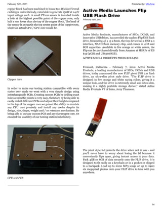 February 12th, 2011                                                                                           Published by: VR-Zone

copper block has been machined to house two Watlow Firerod
cartridges inside its body, rated able to generate 150W at 240V     Active Media Launches Flip
input voltage each. A small PT100 sensor is installed inside        USB Flash Drive
a hole at the highest possible point of the copper core, only       February 12th, 2011
half a mm lower than the top of the copper block. The head of
the sensor is at exactly the top center point of the copper core,
where an actual CPU / GPU core would be.

                                                                    Active Media Products, manufacturer of SSDs, DOMS, and
                                                                    innovative USB drives, has unveiled the capless Flip USB flash
                                                                    drive. Measuring 46 x 13 x 8mm, the tiny device has a USB 2.0
                                                                    interface, NAND flash memory chip, and comes in 4GB and
                                                                    8GB capacities. Available in fire orange or white colors, the
                                                                    Flip can be purchased directly from Amazon at MSRPs of US
                                                                    $12 (4GB) and US$20 (8GB).
                                                                    ACTIVE MEDIA PRODUCTS PRESS RELEASE


                                                                    Fremont, California - February 7, 2011- Active Media
                                                                    Products, a leading manufacturer of SSDs, DOMs and USB
                                                                    drives, today announced the new FLIP pivot USB 2.0 flash
                                                                    drive, an ultra-slim pivot style drive. "The FLIP drive is
Copper core                                                         designed in fire orange and white racing colors, giving it a
                                                                    unique look, and the drive is extremely small and ultra-slim,
                                                                    making it a highly portable storage device," stated Active
In order to make our testing station compatible with every          Media Products VP of Sales, Jerry Thomson.
cooler ever made we went with a very simple design using
interchangeable PCBs. Creating custom PCBs by drilling exact
holes at specific points is very easy, therefore by being able to
easily install different PCBs and adjust their height compared
to the top of the copper core we gained the ability to emulate
any CPU core precisely and install any cooler despite its
design, size, shape, weight and / or retention mechanism. By
being able to use any custom PCB and any size copper core, we
ensured the usability of our testing station indefinitely.




                                                                    The pivot style lid protects the drive when not in use - and
                                                                    you'll never have to worry about losing the lid because it
                                                                    conveniently flips open, giving instant access to your data.
                                                                    Pack 4GB or 8GB of data securely onto the FLIP drive. It is
                                                                    designed to fit easily on a keychain or in a pocket or clipped
                                                                    to a backpack. Load up to 2000 MP3 songs or up to 2400
                                                                    six megapixel photos onto your FLIP drive to take with you
                                                                    anywhere.

CPU test PCB




                                                                                                                                14
 