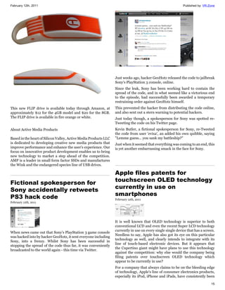 February 12th, 2011                                                                                           Published by: VR-Zone




                                                                  Just weeks ago, hacker GeoHotz released the code to jailbreak
                                                                  Sony's PlayStation 3 console, online.
                                                                  Since the leak, Sony has been working hard to contain the
                                                                  spread of the code, and in what seemed like a victorious end
                                                                  to the episode, had successfully been awarded a temporary
                                                                  restraining order against GeoHotz himself.
This new FLIP drive is available today through Amazon, at         This prevented the hacker from distributing the code online,
approximately $12 for the 4GB model and $20 for the 8GB.          and also sent out a stern warning to potential hackers.
The FLIP drive is available in fire orange or white.              Just today though, a spokesperson for Sony was spotted re-
                                                                  Tweeting the code on his Twitter page.
About Active Media Products                                       Kevin Butler, a fictional spokesperson for Sony, re-Tweeted
                                                                  the code from user 'evixa', an added his own quibble, saying
Based in the heart of Silicon Valley, Active Media Products LLC   "Lemme guess... you sank my battleship?"
is dedicated to developing creative new media products that       Just when it seemed that everything was coming to an end, this
improve performance and enhance the user's experience. Our        is yet another embarrassing smack in the face for Sony.
focus on innovative product development enables us to bring
new technology to market a step ahead of the competition.
AMP is a leader in small form factor SSDs and manufactures
the Wink and the endangered species line of USB drives.

                                                                  Apple files patents for
Fictional spokesperson for                                        touchscreen OLED technology
Sony accidentally retweets                                        currently in use on
PS3 hack code                                                     smartphones
                                                                  February 12th, 2011
February 12th, 2011




                                                                  It is well known that OLED technology is superior to both
                                                                  conventional LCD and even the recent Super LCD technology
                                                                  currently in use on every single single device that has a screen.
When news came out that Sony's PlayStation 3 game console
                                                                  Needless to say, Apple has also got its eye on this particular
was hacked into by hacker GeoHotz, it sent everyone including
                                                                  technology as well, and clearly intends to integrate with its
Sony, into a frenzy. Whilst Sony has been successful in
                                                                  line of touch-based electronic devices. But it appears that
stopping the spread of the code thus far, it was conveniently
                                                                  the Cupertino giant might have plans to use this technology
broadcasted to the world again - this time via Twitter.
                                                                  against the competition: why else would the company being
                                                                  filing patents over touchscreen OLED technology which
                                                                  appear to be currently in use?
                                                                  For a company that always claims to be on the bleeding edge
                                                                  of technology, Apple's line of consumer electronics products,
                                                                  especially its iPod, iPhone and iPads, have consistently been

                                                                                                                                15
 