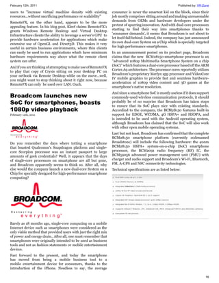 February 12th, 2011                                                                                           Published by: VR-Zone

users to "increase virtual machine density with existing           consumer is never the smartest kid on the block, since their
resources...without sacrificing performance or scalability"        job mostly comprises sitting around and making unreasonable
                                                                   demands from OEMs and hardware developers under the
RemoteFX, on the other hand, appears to be the more
                                                                   pretext of spurring innovation. And with dual-core processors
appealing feature. In his blog post, Kleef claims RemoteFX's
                                                                   starting to find their way into smartphones thanks to
grants Windows Remote Desktop and Virtual Desktop
                                                                   'consumer demands', it seems that Broadcom is not about to
Infrastructure clients the ability to leverage a server's GPU to
                                                                   let itself fall behind. Indeed, the company has just announced
provide hardware acceleration for applications which make
                                                                   its own dual-core System on a Chip which is specially targeted
extensive use of OpenGL and Direct3D. This makes it very
                                                                   for high performance smartphones.
useful in certain business environments, where thin clients
can easily be used to run applications which have minimum          In an announcement posted on its product page, Broadcom
hardware requirements way above what the remote client             claims that the new BCM28150 smartphone processor is an
system can offer.                                                  "advanced 1080p Multimedia Smartphone System on a chip
                                                                   (SoC)" which features a dual-core processor based off the ARM
And if you are thinking of attempting to make use of RemoteFX
                                                                   Cortex A9 architecture. The processor cores reportedly utilizes
to play that copy of Crysis sitting on your desktop PC on
                                                                   Broadcom's proprietary Merlyn app processor and VideoCore
your netbook via Remote Desktop while on the move...well,
                                                                   IV mobile graphics to provide fast and seamless hardware-
you might want to stop thinking about it right now, because
                                                                   acceleration of 1080p video content and 3D games at the
RemoteFX can only be used over LAN. Ouch.
                                                                   smartphone's native resolution.
                                                                   And since a smartphone SoC is mostly useless if it does support
Broadcom launches new                                              commonly-used wireless communication protocols, it should
SoC for smartphones, boasts                                        probably be of no surprise that Broadcom has taken steps
                                                                   to ensure that its SoC plays nice with existing standards.
1080p video playback                                               Accordind to the company, the BCM28150 features built-in
February 12th, 2011                                                support for EDGE, WCDMA, 4G HSPA+ and HSDPA, and
                                                                   is intended to be used with the Android operating system,
                                                                   although Broadcom has claimed that the SoC will also work
                                                                   with other open mobile operating systems.
                                                                   Last but not least, Broadcom has confirmed that the complete
                                                                   BCM28150 smartphone platform (currently codenamed
Do you remember the days where totting a smartphone                Broadstone) will include the following hardware: the 40nm
that boasted Qualcomm's Snapdragon platform and single-            BCM28150 HSPA+ system-on-a-chip (SoC) smartphone
core Scorpion processor was an instant passport to large           processor, the BCM2091 radio frequency (RF) IC, the
amounts of geek credentials? Well, it appears that the days        BCM59056 advanced power management unit (PMU) with
of single-core processors on smartphone are all but gone,          charger and audio support and Broadcom's Wi-Fi, Bluetooth,
and Broadcom apparently seems to think so. After all, why          FM, A-GPS and NFC connectivity technologies.
else would the company launch a new dual-core System on a          Technical specifications are as listed below:
Chip for specially designed for high-performance smartphone
computing?




Barely as 18 months ago, single-core computing on a mobile
Internet device such as smartphones were considered as the
only viable method that provided users with just the right mix
of power and energy drain.. After all, one must remember that
smartphones were originally intended to be used as business
tools and not as fashion statements or mobile entertainment
devices.
Fast forward to the present, and today the smartphone
has moved from being a mobile business tool to a
mobile entertainment device for consumers, thanks to the
introduction of the iPhone. Needless to say, the average

                                                                                                                                18
 