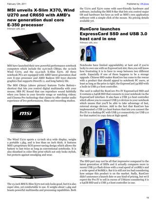 February 12th, 2011                                                                                          Published by: VR-Zone

                                                                  the U270 and X370 come with user-friendly hardware and
MSI unveils X-Slim X370, Wind                                     software, including the MSI S-Bar that lets you control major
U270 and CR650 with AMD's                                         OS and hardware hot keys as well as MSI's own application
                                                                  software with a simple click of the mouse. No pricing details
new generation dual core                                          available yet.
E-350 processor
February 12th, 2011                                               RunCore launches
                                                                  ExpressCard SSD and USB 3.0
                                                                  host card in one
                                                                  February 12th, 2011




MSI have launched their new powerful performance notebook         Notebooks have limited upgradability at best and if you're
computers which include the 15.6-inch CR650, the 12-inch          lucky to own one with an ExpressCard slot, then you will know
Wind U270, and the 13.4-inch X-Slim X370. All three               how frustrating it is to have to swap between two different
notebook PCs are equipped with AMD latest generation dual         cards. Especially if one of them happens to be a storage
core E-350 processor and AMD Radeon HD 6310 discrete              upgrade. Chinese SSD maker RunCore has come to the rescue
graphics that supports DirectX 11, and long battery life.         with a product that should appeal to notebook PC users, at
                                                                  least as long as the price is right; the ExpressCard 34 SSD with
The MSI CR650 (above picture) features Turbo Battery+             a built-in USB 3.0 host controller.
shortcut that lets you control digital multimedia with your
mouse; SRS PC Sound that can reproduce sound faithfully           The card is called the RunCore Pro IV ExpressCard SSD and
when you listen to your favorite songs or watching videos;        it contains a 64GB SSD that connects to your notebook via the
and Cinema Pro technology that claims to offer similar audio      ExpressCard interface. It also hass a USB 3.0 host controller
experience of live performances, films and recording studios.     which allows you to connect USB 3.0 devices to your notebook
                                                                  which means that you'll be able to take advantage of fast,
                                                                  external storage devices. Add to the fact that RunCore has
                                                                  implemented a USB 3.0 host feature that lets you connect the
                                                                  Pro IV to a desktop PC with USB 3.0 connectivity (or USB 2.0
                                                                  for that matter) to copy data at high speed.




The Wind U270 sports a 12-inch 16:9 wide display, weighs
a portable 1.3kg, and is less than an inch thick. it features
MSI's proprietary ECO power-saving design which allows the
battery to last twice as long as conventional notebooks. It is
also sheathed in color film print which not only looks stylish,
but protects against smudging and wear.

                                                                  The SSD part may not be all that impressive compared to the
                                                                  latest generation of SSDs and it actually compares more to
                                                                  recent USB 3.0 flash drives with a read speed of 110MB/s and
                                                                  a write speed of 80MB/s. But it is still not too bad considering
                                                                  how unique this product is on the market. Sadly, RunCore
                                                                  didn't announce a launch date or any kind of pricing, but we'd
                                                                  expect the Pro IV to sell in excess of US$200 considering it is
The 13-inch MSI X-Slim X370 not only looks good, but it is also   a 64GB SSD and a USB 3.0 host controller in one.
super slim, yet comfortable to use. It weighs about 1.4kg and
boasts powerful multimedia and processing capabilities. Both

                                                                                                                               19
 