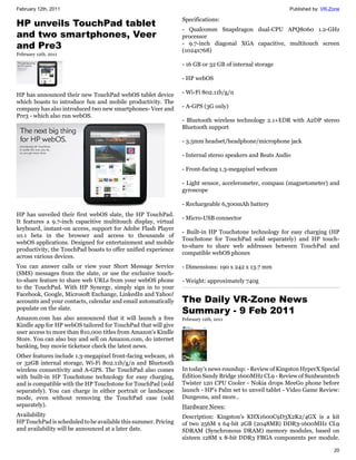 February 12th, 2011                                                                                      Published by: VR-Zone

                                                                Specifications:
HP unveils TouchPad tablet
                                                                - Qualcomm Snapdragon dual-CPU APQ8060 1.2-GHz
and two smartphones, Veer                                       processor
and Pre3                                                        - 9.7-inch diagonal XGA capacitive, multitouch screen
                                                                (1024x768)
February 12th, 2011

                                                                - 16 GB or 32 GB of internal storage

                                                                - HP webOS

HP has announced their new TouchPad webOS tablet device         - Wi-Fi 802.11b/g/n
which boasts to introduce fun and mobile productivity. The
company has also introduced two new smartphones- Veer and       - A-GPS (3G only)
Pre3 - which also run webOS.
                                                                - Bluetooth wireless technology 2.1+EDR with A2DP stereo
                                                                Bluetooth support

                                                                - 3.5mm headset/headphone/microphone jack

                                                                - Internal stereo speakers and Beats Audio

                                                                - Front-facing 1.3-megapixel webcam

                                                                - Light sensor, accelerometer, compass (magnetometer) and
                                                                gyroscope

                                                                - Rechargeable 6,300mAh battery
HP has unveiled their first webOS slate, the HP TouchPad.
                                                                - Micro-USB connector
It features a 9.7-inch capacitive multitouch display, virtual
keyboard, instant-on access, support for Adobe Flash Player
                                                                - Built-in HP Touchstone technology for easy charging (HP
10.1 beta in the browser and access to thousands of
                                                                Touchstone for TouchPad sold separately) and HP touch-
webOS applications. Designed for entertainment and mobile
                                                                to-share to share web addresses between TouchPad and
productivity, the TouchPad boasts to offer unified experience
                                                                compatible webOS phones
across various devices.
You can answer calls or view your Short Message Service         - Dimensions: 190 x 242 x 13.7 mm
(SMS) messages from the slate, or use the exclusive touch-
to-share feature to share web URLs from your webOS phone        - Weight: approximately 740g
to the TouchPad. With HP Synergy, simply sign in to your
Facebook, Google, Microsoft Exchange, LinkedIn and Yahoo!
accounts and your contacts, calendar and email automatically    The Daily VR-Zone News
populate on the slate.
                                                                Summary - 9 Feb 2011
Amazon.com has also announced that it will launch a free        February 12th, 2011
Kindle app for HP webOS tailored for TouchPad that will give
user access to more than 810,000 titles from Amazon's Kindle
Store. You can also buy and sell on Amazon.com, do internet
banking, buy movie ticketsor check the latest news.
Other features include 1.3-megapixel front-facing webcam, 16
or 32GB internal storage, Wi-Fi 802.11b/g/n and Bluetooth
wireless connectivity and A-GPS. The TouchPad also comes        In today's news roundup: - Review of Kingston HyperX Special
with built-in HP Touchstone technology for easy charging,       Edition Sandy Bridge 1600MHz CL9 - Review of Sunbeamtech
and is compatible with the HP Touchstone for TouchPad (sold     Twister 120 CPU Cooler - Nokia drops MeeGo phone before
separately). You can charge in either portrait or landscape     launch - HP's Palm set to unveil tablet - Video Game Review:
mode, even without removing the TouchPad case (sold             Dungeons, and more..
separately).                                                    Hardware News:
Availability                                                    Description: Kingston's KHX1600C9D3X2K2/4GX is a kit
HP TouchPad is scheduled to be available this summer. Pricing   of two 256M x 64-bit 2GB (2048MB) DDR3-1600MHz CL9
and availability will be announced at a later date.             SDRAM (Synchronous DRAM) memory modules, based on
                                                                sixteen 128M x 8-bit DDR3 FBGA components per module.

                                                                                                                           20
 