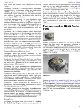 February 12th, 2011                                                                                              Published by: VR-Zone

Each module kit supports Intel XMP (Extreme Memory                  consoles, without losing any of the irreverence that originally
Profiles).                                                          made it a hit. With solo, and multiplayer (online and off)
                                                                    options, it's a fun title to stick in when you're not grinding away
Description: The TWISTER 120 incorporates our newest ISO-
                                                                    in Fallout or fragging people in Black Ops.
Turbo Technology for increased cooling. The dual 120mm
MFDB fan spins in opposite direction which allows for more          Description: Publisher Kalypso and developer Realmform
concentrated airflow, combined with the three 8mm heat              Studios have introduced Dungeons, which on first blush looks
pipes and large fin area, the TWISTER 120 offers one of the         like a spiritual successor to the famed series. You play a
best cooling capabilities in its class.                             Dungeon Lord who builds deathtrap dungeons to spread his
                                                                    influence on the land above, and must protect his dungeon
Description: Xigmatek's Aegir CPU cooler does indeed bring
                                                                    heart from invaders, all while trying to keep the denizens
a lot to the party. With excellent cooling performance and a
                                                                    happy.
robust, yet easily installed mounting solution, this cooler ranks
at the top of its class. White LEDs in the fan frame add a bit of
visual interest to the smoky, PWM fan and will fit nicely into
many color schemes for the enthusiast thet cares about this
                                                                    Enermax readies NAXN Series
sort of thing.                                                      PSUs
                                                                    February 12th, 2011
Description: ADATA started to introduce speedy USB 3.0 flash
drives to the market, one of them being the Superior Series
S102 16GB model. These products have different read/write
speeds depending on the capacity and thanks to their very
high read speed performances we can use them successfully for
booting Live USB Linux distributions or for transferring the
Windows 7/Vista install kits, to speed up the OS installation.
                                                                    Enermax is preparing to release its NAXN line-up of PSUs,
Description: With the launch of the GTX 570 series, some            designed for both gamers and enthusiasts. Available in
manufacturers including Gainward also came up wit their             modular (NAXN 82+) and non-modular (NAXN 80+) models,
overclocked GTX 570 models and Golden Sample that provide           they feature Heat and Air Guard functions, multiple protection
an increase of performance of almost 2.5 to 9.3%                    circuitry (OCP, OVP, AC UVP, DC UVP, OPP, OTP, SCP and
Consumer Electronics and Software News:                             SIP), active PFC, and are cooled by a silent 120mm (135mm
                                                                    fan for NAXN 82+) fan.
Description: Nokia has stopped developing its first
smartphone using the MeeGo operating system, two industry
sources close to the company said.
Description: Ever hear of Coloud? I didn’t until one of their
sets of headphones appeared on my doorstep for review. Their
new line is called Colors and they’re aptly named as you can
get them in many different colors.
Description: The Vatican put its foot down Wednesday over
the idea of "confessing" by iPhone, after news that US users can
now download an application for the Apple gadget that helps
the faithful gain absolution.
Description: HP has plenty riding on the event, which will
showcase the webOS mobile operating system -- the most              NAXN 80+
valuable asset the company acquired when it bought handheld
pioneer Palm last summer for $1.2 billion. HP plans to roll out
webOS in a number of products across its portfolio.                 Enermax is preparing to release its NAXN line-up of PSUs,
                                                                    designed for both gamers and enthusiasts. Available in
Description:    Korean manufacturer LG Electronics has
                                                                    modular (NAXN 82+) and non-modular (NAXN 80+) models,
filed lawsuits over alleged patent infringements in Sony's
                                                                    they feature Heat and Air Guard functions, multiple protection
Playstation 3 console and Bravia TVs.
                                                                    circuitry (OCP, OVP, AC UVP, DC UVP, OPP, OTP, SCP & SIP),
Description: It seems in this day and age everybody wants a         active PFC, and are cooled by a silent 120mm (135mm fan for
piece of the PC peripherals market. This time Corsair, famous       NAXN 82+) fan.
for manufacturing PC hardware, released its own lineup of
high-end speakers and headsets. Packing in many popular
features, the Corsair HS1NA USB Gaming Headset comes with
7.1 virtual surround sound and massive 50mm drivers.
Gaming News:
Description: You Don't Know Jack returns in a package
that finally brings the game onto the current generation of

                                                                                                                                    21
 