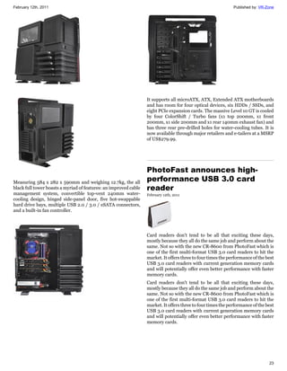 February 12th, 2011                                                                                           Published by: VR-Zone




                                                                  It supports all microATX, ATX, Extended ATX motherboards
                                                                  and has room for four optical devices, six HDDs / SSDs, and
                                                                  eight PCIe expansion cards. The massive Level 10 GT is cooled
                                                                  by four ColorShift / Turbo fans (x1 top 200mm, x1 front
                                                                  200mm, x1 side 200mm and x1 rear 140mm exhaust fan) and
                                                                  has three rear pre-drilled holes for water-cooling tubes. It is
                                                                  now available through major retailers and e-tailers at a MSRP
                                                                  of US$279.99.




                                                                  PhotoFast announces high-
Measuring 584 x 282 x 590mm and weighing 12.7kg, the all
                                                                  performance USB 3.0 card
black full tower boasts a myriad of features: an improved cable   reader
management system, convertible top-vent 240mm water-              February 12th, 2011
cooling design, hinged side-panel door, five hot-swappable
hard drive bays, multiple USB 2.0 / 3.0 / eSATA connectors,
and a built-in fan controller.




                                                                  Card readers don't tend to be all that exciting these days,
                                                                  mostly because they all do the same job and perform about the
                                                                  same. Not so with the new CR-8600 from PhotoFast which is
                                                                  one of the first multi-format USB 3.0 card readers to hit the
                                                                  market. It offers three to four times the performance of the best
                                                                  USB 3.0 card readers with current generation memory cards
                                                                  and will potentially offer even better performance with faster
                                                                  memory cards.
                                                                  Card readers don't tend to be all that exciting these days,
                                                                  mostly because they all do the same job and perform about the
                                                                  same. Not so with the new CR-8600 from PhotoFast which is
                                                                  one of the first multi-format USB 3.0 card readers to hit the
                                                                  market. It offers three to four times the performance of the best
                                                                  USB 3.0 card readers with current generation memory cards
                                                                  and will potentially offer even better performance with faster
                                                                  memory cards.




                                                                                                                                23
 