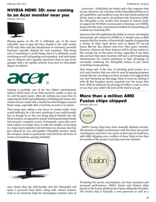 February 12th, 2011                                                                                             Published by: VR-Zone

                                                                       1,000,000 : 1(definitely not static) and a fast response time
NVIDIA HDMI 3D: now coming                                           of 2ms. However, the real draw of the GN245HQ still lies in its
to an Acer monitor near you                                          3D capabilities, and needless to say Acer has clearly pulled out
February 12th, 2011                                                  all the stops in this aspect. According to the Taiwanese OEM,
                                                                     the GN245HQ is the world's first monitor to feature built-
                                                                     in support for NVIDIA's stereoscopic technology over HDMI,
                                                                     along with the more conventional method of transmitting 3D
                                                                     content over dual-link DVI.
                                                                     And since the GN245HQ has the ability to receive and display
                                                                     stereoscopic 3D content via HDMI-in, it should come as little
Playing games on the PC is definitely one of the more                surprise that the monitor is theoretically capable of supporting
enjoyable ways to pass the time, thanks to the wide variety          a variety of video input device such as digital TV set-top
of PC-only titles and the introduction of extremely powerful         boxes, Blu-ray disc players and even video game consoles.
hardware specially dsigned for such purposes. That being             However, chances are these features will be all but useless to
said, if something is worth doing, then it is definitely worth       the average Joe at this point of time, especially if one takes
overdoing as well, and gaming is no exception. And what better       into account that most countries still lack a 3D broadcasting
way to enhance one's gaming experience than to top of the            infrastructure for content producers to take advantage of,
package with a 3D capable monitor from Acer for that added           essentially rendering the GN245HQ useless in just about
degree of realism?                                                   everything except gaming.
                                                                     That being said, if the idea of spending good money on a
                                                                     23.6-inch monitor that can only be used for gaming purposes
                                                                     sounds like the very thing you have in mind, we'd suggest that
                                                                     you start fattening up that piggy bank of yours by feeding it
                                                                     with all that hongbao money acquired over the Lunar New
                                                                     Year. With its relatively fat pricetag of US$677, trust us when
                                                                     we say that your wallet will need all the food it can get.
Gaming is probably one of the few digital entertainment
options which most of use find ourselves unable to give up
on, and for good reason. After all, nothing can come close to        More than a million AMD
replacing the thrill and exhilaration of blasting the brains off a
virtual enemy's head with a double barreled shotgun at point         Fusion chips shipped
blank range, especially after a hard day at work or in school.       February 12th, 2011

That being said, taking a trip down to virtual reality town
would definitely be a lot more satisfying if one could actually
feel as though he or she was being placed directly into the
thick of action, as opposed to merely watching animated heads
bob around a computer screen. Fortunately, users who crave
such realism no longer have to take the trouble of investing
in a large (and expensive) 3D television set, because Acer has         AMD's Fusion chips have been heatedly debated recently.
just released its new 3D-capable GN245HQ monitor which               The promise of higher performance with less heat, less power
the company claims is particularly well suited for all forms of      consumption and lower cost seems to have proven itself true,
media consumption, gaming included.                                  with AMD shipping over a million of these chips in less than
                                                                     six months of the product entering consumer markets.




                                                                     Promising low power consumption, low heat emissions and
                                                                     increased performance, AMD's Zacate and Ontario chips
Acer claims that the LED-backlit, full HD GN245HQ will
                                                                     based on the Fusion platform have been selling like hotcakes.
sport a 23.6-inch form factor along with various features
                                                                     The Fusion chip is basically a core processor as well as a
such as an extremely high but meaningless contrast ratio of
                                                                                                                                  25
 