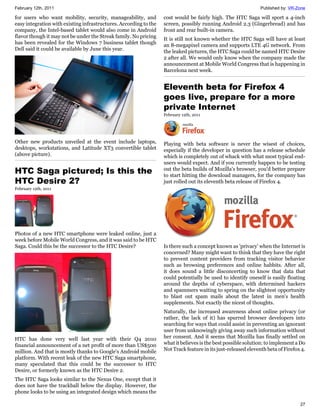 February 12th, 2011                                                                                             Published by: VR-Zone

for users who want mobility, security, manageability, and          cost would be fairly high. The HTC Saga will sport a 4-inch
easy integration with existing infrastructures. According to the   screen, possibly running Android 2.3 (Gingerbread) and has
company, the Intel-based tablet would also come in Android         front and rear built-in camera.
flavor though it may not be under the Streak family. No pricing    It is still not known whether the HTC Saga will have at least
has been revealed for the Windows 7 business tablet though         an 8-megapixel camera and supports LTE 4G network. From
Dell said it could be available by June this year.                 the leaked pictures, the HTC Saga could be named HTC Desire
                                                                   2 after all. We would only know when the company made the
                                                                   announcement at Mobile World Congress that is happening in
                                                                   Barcelona next week.


                                                                   Eleventh beta for Firefox 4
                                                                   goes live, prepare for a more
                                                                   private Internet
                                                                   February 12th, 2011




Other new products unveiled at the event include laptops,          Playing with beta software is never the wisest of choices,
desktops, workstations, and Latitude XT3 convertible tablet        especially if the developer in question has a release schedule
(above picture).                                                   which is completely out of whack with what most typical end-
                                                                   users would expect. And if you currently happen to be testing
HTC Saga pictured; Is this the                                     out the beta builds of Mozilla's browser, you'd better prepare
                                                                   to start hitting the download managers, for the company has
HTC Desire 2?                                                      just rolled out its eleventh beta release of Firefox 4.
February 12th, 2011




Photos of a new HTC smartphone were leaked online, just a
week before Mobile World Congress, and it was said to be HTC
Saga. Could this be the successor to the HTC Desire?               Is there such a concept known as 'privacy' when the Internet is
                                                                   concerned? Many might want to think that they have the right
                                                                   to prevent content providers from tracking visitor behavior
                                                                   such as browsing preferences and online habbits. After all,
                                                                   it does sound a little disconcerting to know that data that
                                                                   could potentially be used to identify oneself is easily floating
                                                                   around the depths of cyberspace, with determined hackers
                                                                   and spammers waiting to spring on the slightest opportunity
                                                                   to blast out spam mails about the latest in men's health
                                                                   supplements. Not exactly the nicest of thoughts.
                                                                   Naturally, the increased awareness about online privacy (or
                                                                   rather, the lack of it) has spurred browser developers into
                                                                   searching for ways that could assist in preventing an ignorant
                                                                   user from unknowingly giving away such information without
HTC has done very well last year with their Q4 2010                her consent. And it seems that Mozilla has finally settled on
financial announcement of a net profit of more than US$500         what it believes is the best possible solution: to implement a Do
million. And that is mostly thanks to Google's Android mobile      Not Track feature in its just-released eleventh beta of Firefox 4.
platform. With recent leak of the new HTC Saga smartphone,
many speculated that this could be the successor to HTC
Desire, or formerly known as the HTC Desire 2.
The HTC Saga looks similar to the Nexus One, except that it
does not have the trackball below the display. However, the
phone looks to be using an integrated design which means the

                                                                                                                                  27
 