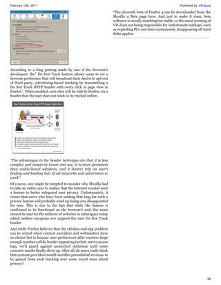 February 12th, 2011                                                                                             Published by: VR-Zone

                                                                     *The eleventh beta of Firefox 4 can be downloaded from the
                                                                     Mozilla 4 Beta page here. And just to make it clear, beta
                                                                     software is usually anything but stable, so the usual warning of
                                                                     VR-Zone not being responsible for 'unfortunate mishaps' such
                                                                     as exploding PCs and data mysteriosuly disappearing off hard
                                                                     disks applies.




According to a blog posting made by one of the browser's
developers, the" Do Not Track feature allows users to set a
browser preference that will broadcast their desire to opt-out
of third party, advertising-based tracking by transmitting a
Do Not Track HTTP header with every click or page view in
Firefox". When enabled, web sites will be told by Firefox via a
header that the user does not wish to be tracked online.




"The advantages to the header technique are that it is less
complex and simple to locate and use, it is more persistent
than cookie-based solutions, and it doesn’t rely on user’s
finding and loading lists of ad networks and advertisers to
work".
Of course, one might be tempted to wonder why Mozilla had
to take an entire year to realize that the Internet needed such
a feature to better safeguard user privacy. Unfortunately, it
seems that users who have been waiting that long for such a
privacy feature will probably wind up being very disappointed
for now. This is due to the fact that while the feature is
confirmed to be functional on the browser's end, the same
cannot be said for the millions of websites in cyberspace today
which neither recognize nor support the new Do Not Track
header.
And while Firefox believes that the chicken-and-egg problem
can be solved when content providers and webmasters have
no choice but to honour user preferences after receieve large
enough numbers of the header appearing in their server access
logs, we'd guard against unmerited optimism until some
concrete results finally show up. After all, do users really think
that content providers would sacrifice potential ad revenue to
be gained from such tracking over some moral issue about
privacy?



                                                                                                                                  28
 