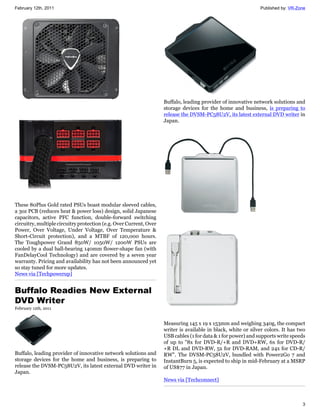 February 12th, 2011                                                                                            Published by: VR-Zone




                                                                    Buffalo, leading provider of innovative network solutions and
                                                                    storage devices for the home and business, is preparing to
                                                                    release the DVSM-PC58U2V, its latest external DVD writer in
                                                                    Japan.




These 80Plus Gold rated PSUs boast modular sleeved cables,
a 3oz PCB (reduces heat & power loss) design, solid Japanese
capacitors, active PFC function, double-forward switching
circuitry, multiple circuitry protection (e.g. Over Current, Over
Power, Over Voltage, Under Voltage, Over Temperature &
Short-Circuit protection), and a MTBF of 120,000 hours.
The Toughpower Grand 850W/ 1050W/ 1200W PSUs are
cooled by a dual ball-bearing 140mm flower-shape fan (with
FanDelayCool Technology) and are covered by a seven year
warranty. Pricing and availability has not been announced yet
so stay tuned for more updates.
News via [Techpowerup]


Buffalo Readies New External
DVD Writer
February 12th, 2011


                                                                    Measuring 145 x 19 x 153mm and weighing 340g, the compact
                                                                    writer is available in black, white or silver colors. It has two
                                                                    USB cables (1 for data & 1 for power) and supports write speeds
                                                                    of up to "8x for DVD-R/+R and DVD+RW, 6x for DVD-R/
                                                                    +R DL and DVD-RW, 5x for DVD-RAM, and 24x for CD-R/
Buffalo, leading provider of innovative network solutions and       RW". The DVSM-PC58U2V, bundled with Power2Go 7 and
storage devices for the home and business, is preparing to          InstantBurn 5, is expected to ship in mid-February at a MSRP
release the DVSM-PC58U2V, its latest external DVD writer in         of US$77 in Japan.
Japan.
                                                                    News via [Techconnect]



                                                                                                                                  3
 