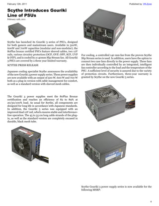 February 12th, 2011                                                                                           Published by: VR-Zone


Scythe Introduces Gouriki
Line of PSUs
February 12th, 2011




Scythe has launched its Gouriki 3 series of PSUs, designed
for both gamers and mainstream users. Available in 500W,
600W and 700W capacities (modular and non-modular), the
80Plus bronze certified PSUs feature sleeved cables, two 12V
rails, various circuitry protection (OCP, OVP, OPP, SCP, UVP      For cooling, a controlled 140 mm fan from the proven Scythe
& OTP), and is cooled by a 140mm Slip Stream fan. All Gouriki     Slip Stream series is used. In addition, users have the option to
3 PSUs are covered by a three year limited warranty.              connect two case fans directly to the power supply. These fans
SCYTHE PRESS RELEASE                                              are then individually controlled by an integrated, intelligent
                                                                  fan controller according to the load and the temperature of the
Japanese cooling specialist Scythe announces the availability     PSU. A sufficient level of security is assured due to the variety
of the new Gouriki 3 power supply series. These power supplies    of protection circuits. Furthermore, three-year warranty is
are now available with an output of 500 W, 600 W and 700 W        granted by Scythe on the new Gouriki 3 series.
both as a plug-in version with cable management for comfort,
as well as a standard version with sleeved mesh cables.



The Gouriki 3 power supplies meet the 80Plus Bronze
certification and reaches an efficiency of 82 to 89% at
20/50/100% load. As usual for Scythe, all components are
designed for long life in accordance with Japanese standards.
In addition, the Gouriki 3 series was equipped with an
improved dual 12V rail, which ensures stable and interference-
free operation. The 45 to 55 cm long cable strands of the plug-
in, as well as the standard version are completely encased in
durable, black mesh tube.




                                                                  Scythe Gouriki 3 power supply series is now available for the
                                                                  following MSRP:



                                                                                                                                 4
 