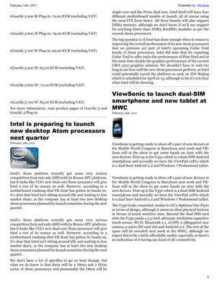 February 12th, 2011                                                                                                Published by: VR-Zone

                                                                      single core and the D700 dual core. Intel itself will have four
•Gouriki 3 500 W Plug-in: 72,00 EUR (excluding VAT)                   different motherboard models at launch, all of course using
                                                                      the mini-ITX form factor. All three boards will also support
                                                                      DDR3 memory, although we don't know if we'll see support
                                                                      for anything faster than DDR3 800MHz modules as per the
•Gouriki 3 600 W Plug-in: 79,00 EUR (excluding VAT)                   current Atom processors.
                                                                      The big question is if Intel has done enough when it comes to
                                                                      improving the overall performance of its new Atom processors
                                                                      that we presume are part of Intel's upcoming Cedar Trail
•Gouriki 3 700 W Plug-in: 92,00 EUR (excluding VAT)                   family of Atom processors. Intel did state that it's expecting
                                                                      Cedar Trail to offer twice the performance of Pine Trail and at
                                                                      the same time double the graphics performance of the current
                                                                      GMA 3150 graphics solution. We shouldn't have to wait too
•Gouriki 3 500 W: 65,00 EUR (excluding VAT)                           long to see how well the new Atom processors perform, as Intel
                                                                      could potentially unveil the platform as early as IDF Beijing
                                                                      which is scheduled for April 12-13, although so far it's not clear
                                                                      what Intel will be showing.
•Gouriki 3 600 W: 72,00 EUR (excluding VAT)

                                                                      ViewSonic to launch dual-SIM
•Gouriki 3 700 W: 85,00 EUR (excluding VAT)                           smartphone and new tablet at
For more information, visit product pages of Gouriki 3 and            MWC
Gouriki 3 Plug-in.                                                    February 12th, 2011



Intel is preparing to launch
new desktop Atom processors
next quarter
February 12th, 2011                                                   ViewSonic is getting ready to show off a pair of new devices at
                                                                      the Mobile World Congress in Barcelona next week and VR-
                                                                      Zone will at the show to get some hands on time with the
                                                                      new devices. First up is the V350 which is a dual-SIM Android
                                                                      smartphone and secondly we have the ViewPad 10Pro which
                                                                      is a dual boot Android 2.2 and Windows 7 Professional tablet.

Intel's Atom platform recently got some very serious
competition from not only AMD with its Brazos APU platform,           ViewSonic is getting ready to show off a pair of new devices at
but it looks like VIA's new dual core Nano processor will give        the Mobile World Congress in Barcelona next week and VR-
Intel a run of its money as well. However, according to a             Zone will at the show to get some hands on time with the
motherboard roadmap that VR-Zone has gotten its hands on,             new devices. First up is the V350 which is a dual-SIM Android
it's clear that Intel isn't sitting around idly and waiting to lose   smartphone and secondly we have the ViewPad 10Pro which
market share, as the company has at least two new desktop             is a dual boot Android 2.2 and Windows 7 Professional tablet.
Atom processors planned for launch sometime during the next
                                                                      The V350 looks somewhat similar to LG's Optimus One P500
quarter.
                                                                      in terms of design, although it seems to shun physical buttons
                                                                      in favour of touch sensitive ones. Beyond the dual SIM card
Intel's Atom platform recently got some very serious                  slots the V350 packs a 3.5-inch 480x320 resolution capacitive
competition from not only AMD with its Brazos APU platform,           touch screen, Wi-Fi, Bluetooth 2.1, A-GPS, a 5Megapixel rear
but it looks like VIA's new dual core Nano processor will give        camera, a micro SD card slot and Android 2.2. The rest of the
Intel a run of its money as well. However, according to a             specs will be revealed next week at the MWC, although we
motherboard roadmap that VR-Zone has gotten its hands on,             expect this to be a fairly affordable model, especially as there's
it's clear that Intel isn't sitting around idly and waiting to lose   no indication of it having any kind of 3G connectivity.
market share, as the company has at least two new desktop
Atom processors planned for launch sometime during the next
quarter.
We don't have a lot of specifics to go on here though, but
what we do know is that there will be a D600 and a D700
series of Atom processors and presumably the D600 will be

                                                                                                                                      5
 