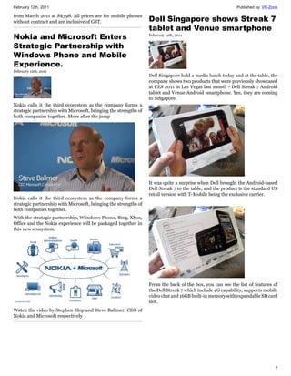 February 12th, 2011                                                                                         Published by: VR-Zone

from March 2011 at S$398. All prices are for mobile phones
without contract and are inclusive of GST.                        Dell Singapore shows Streak 7
                                                                  tablet and Venue smartphone
Nokia and Microsoft Enters                                        February 12th, 2011


Strategic Partnership with
Windows Phone and Mobile
Experience.
February 12th, 2011
                                                                  Dell Singapore held a media lunch today and at the table, the
                                                                  company shows two products that were previously showcased
                                                                  at CES 2011 in Las Vegas last month - Dell Streak 7 Android
                                                                  tablet and Venue Android smartphone. Yes, they are coming
                                                                  to Singapore.
Nokia calls it the third ecosystem as the company forms a
strategic partnership with Microsoft, bringing the strengths of
both companies together. More after the jump




                                                                  It was quite a surprise when Dell brought the Android-based
                                                                  Dell Streak 7 to the table, and the product is the standard US
                                                                  retail version with T-Mobile being the exclusive carrier.
Nokia calls it the third ecosystem as the company forms a
strategic partnership with Microsoft, bringing the strengths of
both companies together.
With the strategic partnership, Wiindows Phone, Bing, Xbox,
Office and the Nokia experience will be packaged together in
this new ecosystem.




                                                                  From the back of the box, you can see the list of features of
                                                                  the Dell Streak 7 which include 4G capability, supports mobile
                                                                  video chat and 16GB built-in memory with expandable SD card
                                                                  slot.
Watch the video by Stephen Elop and Steve Ballmer, CEO of
Nokia and Microsoft respectively




                                                                                                                               7
 
