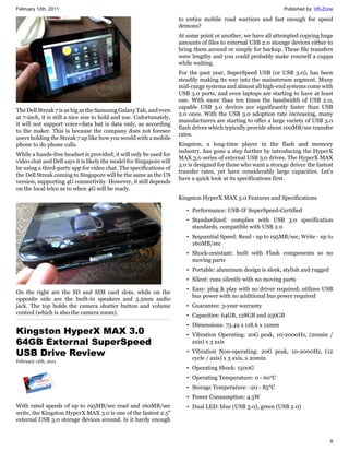 February 12th, 2011                                                                                             Published by: VR-Zone

                                                                     to entice mobile road warriors and fast enough for speed
                                                                     demons?
                                                                     At some point or another, we have all attempted copying huge
                                                                     amounts of files to external USB 2.0 storage devices either to
                                                                     bring them around or simply for backup. These file transfers
                                                                     were lengthy and you could probably make yourself a cuppa
                                                                     while waiting.
                                                                     For the past year, SuperSpeed USB (or USB 3.0), has been
                                                                     steadily making its way into the mainstream segment. Many
                                                                     mid-range systems and almost all high-end systems come with
                                                                     USB 3.0 ports, and even laptops are starting to have at least
                                                                     one. With more than ten times the bandwidth of USB 2.0,
                                                                     capable USB 3.0 devices are significantly faster than USB
The Dell Streak 7 is as big as the Samsung Galaxy Tab, and even
                                                                     2.0 ones. With the USB 3.0 adoption rate increasing, many
at 7-inch, it is still a nice size to hold and use. Unfortunately,
                                                                     manufacturers are starting to offer a large variety of USB 3.0
it will not support voice+data but is data only, as according
                                                                     flash drives which typically provide about 100MB/sec transfer
to the maker. This is because the company does not foresee
                                                                     rates.
users holding the Streak 7 up like how you would with a mobile
phone to do phone calls.                                             Kingston, a long-time player in the flash and memory
                                                                     industry, has gone a step further by introducing the HyperX
While a hands-free headset is provided, it will only be used for
                                                                     MAX 3.0 series of external USB 3.0 drives. The HyperX MAX
video chat and Dell says it is likely the model for Singapore will
                                                                     3.0 is designed for those who want a storage deivce the fastest
be using a third-party app for video chat. The specifications of
                                                                     transfer rates, yet have considerably large capacities. Let's
the Dell Streak coming to Singapore will be the same as the US
                                                                     have a quick look at its specifications first.
version, supporting 4G connectivity. However, it still depends
on the local telco as to when 4G will be ready.
                                                                     Kingston HyperX MAX 3.0 Features and Specifications

                                                                        • Performance: USB-IF SuperSpeed-Certified
                                                                        • Standardized: complies with USB 3.0 specification
                                                                          standards, compatible with USB 2.0
                                                                        • Sequential Speed: Read - up to 195MB/sec, Write - up to
                                                                          160MB/sec
                                                                        • Shock-resistant: built with Flash components so no
                                                                          moving parts
                                                                        • Portable: aluminum design is sleek, stylish and rugged
                                                                        • Silent: runs silently with no moving parts
                                                                        • Easy: plug & play with no driver required; utilizes USB
On the right are the SD and SIM card slots. while on the
                                                                          bus power with no additional bus power required
opposite side are the built-in speakers and 3.5mm audio
jack. The top holds the camera shutter button and volume                • Guarantee: 3-year warranty
control (which is also the camera zoom).                                • Capacities: 64GB, 128GB and 256GB
                                                                        • Dimensions: 73.49 x 118.6 x 12mm
Kingston HyperX MAX 3.0                                                 • Vibration Operating: 20G peak, 10-2000Hz, (20min /
64GB External SuperSpeed                                                  axis) x 3 axis

USB Drive Review                                                        • Vibration Non-operating: 20G peak, 10-2000Hz, (12
                                                                          cycle / axis) x 3 axis, x 20min
February 12th, 2011
                                                                        • Operating Shock: 1500G
                                                                        • Operating Temperature: 0 - 60°C
                                                                        • Storage Temperature: -20 - 85°C
                                                                        • Power Consumption: 4.5W
With rated speeds of up to 195MB/sec read and 160MB/sec                 • Dual LED: blue (USB 3.0), green (USB 2.0)
write, the Kingston HyperX MAX 3.0 is one of the fastest 2.5"
external USB 3.0 storage devices around. Is it hardy enough


                                                                                                                                   8
 