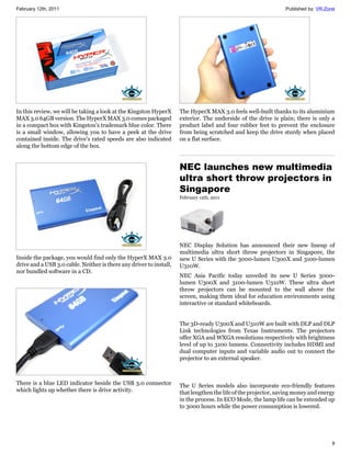 February 12th, 2011                                                                                             Published by: VR-Zone




In this review, we will be taking a look at the Kingston HyperX      The HyperX MAX 3.0 feels well-built thanks to its aluminium
MAX 3.0 64GB version. The HyperX MAX 3.0 comes packaged              exterior. The underside of the drive is plain; there is only a
in a compact box with Kingston's trademark blue color. There         product label and four rubber feet to prevent the enclosure
is a small window, allowing you to have a peek at the drive          from being scratched and keep the drive sturdy when placed
contained inside. The drive's rated speeds are also indicated        on a flat surface.
along the bottom edge of the box.


                                                                     NEC launches new multimedia
                                                                     ultra short throw projectors in
                                                                     Singapore
                                                                     February 12th, 2011




                                                                     NEC Display Solution has announced their new lineup of
                                                                     multimedia ultra short throw projectors in Singapore, the
Inside the package, you would find only the HyperX MAX 3.0           new U Series with the 3000-lumen U300X and 3100-lumen
drive and a USB 3.0 cable. Neither is there any driver to install,   U310W.
nor bundled software in a CD.
                                                                     NEC Asia Pacific today unveiled its new U Series 3000-
                                                                     lumen U300X and 3100-lumen U310W. These ultra short
                                                                     throw projectors can be mounted to the wall above the
                                                                     screen, making them ideal for education environments using
                                                                     interactive or standard whiteboards.


                                                                     The 3D-ready U300X and U310W are built with DLP and DLP
                                                                     Link technologies from Texas Instruments. The projectors
                                                                     offer XGA and WXGA resolutions respectively with brightness
                                                                     level of up to 3100 lumens. Connectivity includes HDMI and
                                                                     dual computer inputs and variable audio out to connect the
                                                                     projector to an external speaker.



There is a blue LED indicator beside the USB 3.0 connector           The U Series models also incorporate eco-friendly features
which lights up whether there is drive activity.                     that lengthen the life of the projector, saving money and energy
                                                                     in the process. In ECO Mode, the lamp life can be extended up
                                                                     to 3000 hours while the power consumption is lowered.




                                                                                                                                   9
 