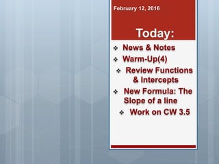  News & Notes
 Warm-Up(4)
 Review Functions
& Intercepts
 New Formula: The
Slope of a line
 Work on CW 3.5
February 12, 2016
Today:
 