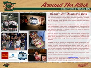 Issue 2 Volume 5 February 2012

    Hockey Day Minnesota 2012
Despite weather obstacles, Hockey Day Minnesota 2012 was a HUGE success with
over 16 consecutive hours of hockey-related events and programming. Three high
school games, a 2-1 Minnesota Golden Gopher win over Colorado College, a 5-2
Wild win over Dallas, and an exclusive feature with Jack Jablonski all took place in
celebration of the State of Hockey.

The three outdoor games that were scheduled to take place in Excelsior Bay on
Lake Minnetonka were moved indoors to Pagel Activity Center in Minnetonka due
to warm weather. Grand Rapids boys defeated White Bear Lake 4-3, Minnetonka
boys took down Duluth East 9-3 resulting in Duluth’s first loss of the season and
the Minnetonka girls beat Hopkins 5-1.

Unique to this year, the Minnesota Wild, FOX Sports North and Wells Fargo
teamed up to host an all-day telethon and an online auction, raising $134,045.13
dollars for the Jack Jablonski Trust Fund set up by Wells Fargo. Volunteers spent
their Hockey Day at Xcel Energy Center answering phone calls and collecting
donations.

Along with the all day telethon and online auction, Hockey day Minnesota 2012
was dedicated to the Jablonski Family, who expressed their thanks to everyone
involved in Hockey Day Minnesota through a caring bridge post. “We are
overwhelmed by the response to yesterday's Hockey Day Minnesota. Thank you to
each and every one of you who made a donation to the Jack Jablonski Fund and to
those who donated time, talent and resources to help with the cause.”

The Seventh Annual Hockey Day Minnesota outdoor games are planned to take
place at Pokegama Lake in Grand Rapids next year.

To learn more about Jack Jablonski, visit www.jabby13.com. To donate to the Jack
Jablonski Trust Fund, mail to Wells Fargo Bank, Jack Jablonski Trust Fund, PO Box
16387, St. Louis Park, MN, 55416, or go to any Wells Fargo location.




                                                                                   1
 