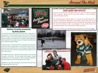 Dairy Queen Mini Mascot
                                                                 January 31st marked the first game where our very own Nordy received
                                                                 some assistance. Along side him was Mini Nordy, a new promotion
                                                                 sponsored by Dairy Queen.

                                                                 This promotion gives children ages 5-7 a chance to be Mini Nordy for a
                                                                 portion of a Minnesota Wild game . Mini Nordy interacts with fans on the
                                                                 concourse levels during pregame warm ups through the first period. During
                                                                 this time Mini Nordy is able to participate in any events Nordy has
                                                                 scheduled as well as “Let’s Play Hockey” before puck drop.

                                                                 Interested in having your child participate? Register your child online here.
         Outdoor Practice presented
              by Dairy Queen
A crowd formed outside the John Rose Oval in Roseville on
January 22nd, as fans awaited the arrival of their Minnesota
Wild. This year, the annual outdoor practice was sponsored
by Dairy Queen and topped off a hockey themed weekend
which started the previous day with Hockey Day Minnesota
and a Wild win against Dallas.

Unlike last year, the weather didn’t cooperate but that didn’t
stop fans from coming early to claim their spots. Prior to
practice, Dairy Queen held an on-ice Blizzard contest where
two lucky fans were able to shoot Dairy Queen Blizzards into
the net for prizes.

The Wild arrived for a relaxed and fun practice, only running
through a few drills. The day ended with players tossing
signed pucks into the stands as well as signing autographs,
posing for pictures and interacting with the crowd.

Needless to say, both the players and fans left the John Rose
Oval grinning from ear to ear.




                                                                                                                                                 3
 