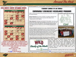 February Charity of the Month
                                                                         Community Emergency Assistance Program
                                                                 CEAP is a community-based charity that partners with other resources to assist people in need in the Twin Cities area
                                                                 for the past 40 years.

                                                                 Mission Statement: The mission of CEAP is to stabilize individuals and
                                                                 families in financial distress and to maximize their ability to live
                                                                  independently and with dignity.

                                                                 Vision Statement: Individuals and families in the northern Twin Cites area
                                                                 will have their basic needs met with dignity and will secure the skills and
                                                                 resources to achieve self-sufficiency. The community will be stronger,
                                                                 more stable, and more cohesive as a result of CEAP's leadership and
                                                                  services.

                                                                 CEAP was founded by Brooklyn Center native, Madeleine Roche in April
                                                                 of 1970 in response to the growing need for human services in her
                                                                 hometown. With the help of other community women and local churches,
                                                                 they were able to bridge the gap and help those in need of assistance.
                                                                 Since 1971, when their first Board of Directors was elected, CEAP
                                                                 has called many cities home: Moving from building to building until
                                                                 finally being able to call Brooklyn Park its home in February of 1997.

                                                                 Today, CEAP services the northern Twin Cities area including, East
                                                                 Champlin, Brooklyn Park, Brooklyn Center, parts of Camden in Minneapolis, all of Anoka County, and Mounds View
                                                                                                                   and New Brighton in western Ramsey County. CEAP’s
                                                                                                                   clients usually fall into the categories of low-wage
 • February 17th Jason Aldean • Feb. 22-25: MSHSL Girls Hockey                                                     families, senior citizens, persons with disabilities, persons
Tournament • March 1-3 MSHSL Wrestling tournament• March 7-10                                                      of color, the working poor, and immigrants and/or
                                                                                                                   refugees. Growing from distributing 20,000 pounds of
MSHSL Mens Hockey Tournament • March 15-17 WCHA tournament•                                                         food in 1971 to over 1,000,000 pounds of food a year
   March 24-25 NCAA Dvision 1 mens hockey West Regionals •                                                          currently, CEAP has served over 22,000 clients- half of
                      Hockey Unplugged                                                                               which were children.
                 Monday, February 21st 7-9pm
                         Location TBD                                                                               For more information regarding CEAP and how to donate click
                                                                                                                    here.
               Click here for more information.


                                                                                                                                                                                     6
 