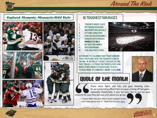 Captured Moments: Minnesota Wild Style             10 Toughest Fan Bases
                                            1.       Toronto Maple Leafs
                                            2.       Pittsburg Penguins
                                            3.       Washington Capitals
                                            4.       Ottawa Senators
                                            5.       Chicago Blackhawks
                                            6.       Vancouver Canucks
                                            7.       Minnesota Wild
                                            8.       Detroit Red Wings
                                            9.       Boston Bruins
                                            10.      Philadelphia Flyers

                                            According to columnist Matthew Fairburn
                                            these ten teams have the toughest fans in
                                            the NHL. He defines a “tough” fan base AS one
                                            that travels, is tough on their players and
                                            makes their arena a tough place to play.
                                            To read more of Fairburn’s work, click here.



                                              Quote of the Month
                                                       There were fights and hits and guys blocking shots.
                                                       It’s an outstanding effort from our guys coming off last game,
                                                       especially emotionally, it was not easy. But to see our guys
                                         respond the way they did says a lot about our group.
                                                  - Coach Mike Yeo said after a much needed victory
                                                  over Colorado on the 2nd. Read the full story here.




                                                                                                                        5
 