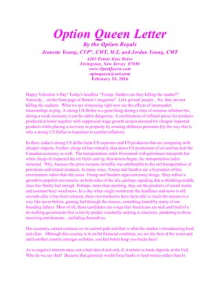 Option Queen Letter
By the Option Royals
Jeanette Young, CFP®
, CMT, M.S. and Jordan Young, CMT
4305 Pointe Gate Drive
Livingston, New Jersey 07039
www.OptnQueen.com
optnqueen@aol.com
February 14, 2016
Happy Valentine’s Day! Today's headline “Trump, Sanders are they killing the market?”
Seriously... on the front page of Barron’s magazine? Let's get real people... No, they are not
killing the markets. What we are witnessing right now are the effects of intermarket
relationships at play. A strong US Dollar is a great thing during a time of extreme inflation but,
during a weak economy it can be rather dangerous. A combination of inflated prices for products
produced at home together with suppressed wage growth creates demand for cheaper imported
products while placing a recovery in jeopardy by creating deflation pressures (by the way that is
why a strong US Dollar is important to combat inflation).
In short, today's strong US dollar hurts US exporters and US producers that are competing with
cheaper imports. Further, cheap oil has virtually shut down US production of oil and has hurt the
Canadian economy as well. The transportation index blossomed with petroleum transports but
when cheap oil impacted the oil fields and rig shut-downs began, the transportation index
retreated. Why, because the prior increase in traffic was attributable to the rail transportation of
petroleum and related products. In many ways, Trump and Sanders are a byproduct of this
environment rather than the cause. Trump and Sanders represent many things. They reflect a
growth in populist movements on both sides of the isle, perhaps signaling that a shrinking middle
class has finally had enough. Perhaps, more than anything, they are the products of social media
and constant buzz word news. In a day when single words rule the headlines and news is old
seconds after it has been released, these two marketers have been able to reach the masses in a
way like never before, gaining fuel through the masses, something feared by many of our
founding fathers. Most of all, these candidates are a sign that Americans are sick and tired of a
do-nothing government that is run by people constantly seeking re-elections, pandering to those
receiving entitlements…including themselves.
Our economy cannot continue on its current path and that is what the market is broadcasting loud
and clear. Although this country is in awful financial condition, we are the best of the worst and
until another country emerges as better, you had better keep you bucks here!
As to negative interest rates; not a bad idea if and only if, it relates to bank deposits at the Fed.
Why do we say that? Because that gimmick would force banks to lend money rather than to
 