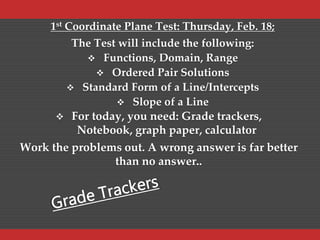 1st Coordinate Plane Test: Thursday, Feb. 18;
The Test will include the following:
 Functions, Domain, Range
 Ordered Pair Solutions
 Standard Form of a Line/Intercepts
 Slope of a Line
 For today, you need: Grade trackers,
Notebook, graph paper, calculator
Work the problems out. A wrong answer is far better
than no answer..
 