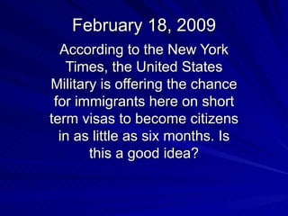 February 18, 2009 According to the New York Times, the United States Military is offering the chance for immigrants here on short term visas to become citizens in as little as six months. Is this a good idea? 