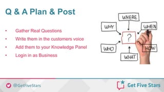 Q & A Plan & Post
• Gather Real Questions
• Write them in the customers voice
• Add them to your Knowledge Panel
• Login in as Business
 