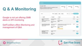 Q & A Monitoring
Google is not yet offering GMB
alerts or API monitoring
GetFiveStars offers Monitoring and
management of Q&A
 
