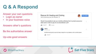 Q & A Respond
Answer your own questions
• Login as owner
• In your business voice
Answers other’s questions
Be the authoritative answer
Up-vote good answers
 