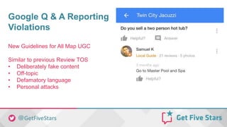 Google Q & A Reporting
Violations
New Guidelines for All Map UGC
Similar to previous Review TOS
• Deliberately fake content
• Off-topic
• Defamatory language
• Personal attacks
 