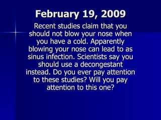 February 19, 2009 Recent studies claim that you should not blow your nose when you have a cold. Apparently blowing your nose can lead to as sinus infection. Scientists say you should use a decongestant instead. Do you ever pay attention to these studies? Will you pay attention to this one? 