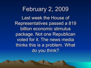 February 2, 2009 Last week the House of Representatives passed a 819 billion economic stimulus package. Not one Republican voted for it. The news media thinks this is a problem. What do you think? 