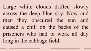 Large white clouds drifted slowly
across the deep blue sky. Now and
then they obscured the sun and
caused a chill on the backs of the
prisoners who had to work all day
long in the cabbage field.
 