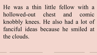 He was a thin little fellow with a
hollowed-out chest and comic
knobbly knees. He also had a lot of
fanciful ideas because he smiled at
the clouds.
 