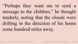 “Perhaps they want me to send a
message to the children,” he thought
tenderly, noting that the clouds were
drifting in the direction of his home
some hundred miles away.
 