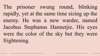 The prisoner swung round, blinking
rapidly, yet at the same time sizing up the
enemy. He was a new warder, named
Jacobus Stephanus Hannetjie. His eyes
were the color of the sky but they were
frightening.
 